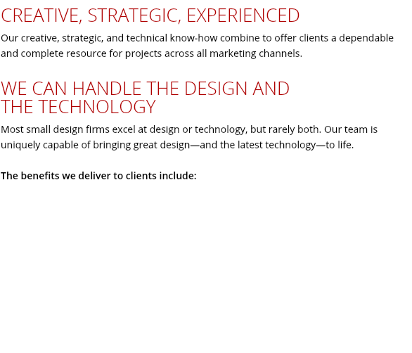 CREATIVE, STRATEGIC, EXPERIENCED Our creative, strategic, and technical know-how combine to offer clients a dependable and complete resource for projects across all marketing channels. WE CAN HANDLE THE DESIGN AND THE TECHNOLOGY Most small design firms excel at design or technology, but rarely both. Our team is uniquely capable of bringing great design—and the latest technology—to life. The benefits we deliver to clients include: 